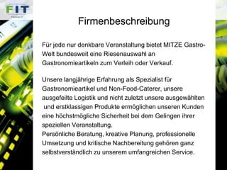 FirmenbeschreibungFür jede nur denkbare Veranstaltung bietet MITZE Gastro-Welt bundesweit eine Riesenauswahl anGastronomieartikeln zum Verleih oder Verkauf. Unsere langjährige Erfahrung als Spezialist für Gastronomieartikel und Non-Food-Caterer, unsereausgefeilte Logistik und nicht zuletzt unsere ausgewählten und erstklassigen Produkte ermöglichen unseren Kunden eine höchstmögliche Sicherheit bei dem Gelingen ihrer speziellen Veranstaltung. Persönliche Beratung, kreative Planung, professionelle Umsetzung und kritische Nachbereitung gehören ganz selbstverständlich zu unserem umfangreichen Service. 