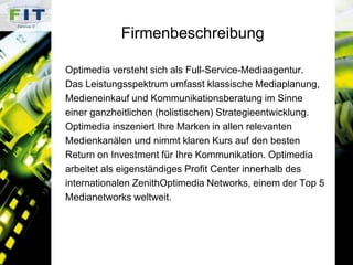 FirmenbeschreibungOptimedia versteht sich als Full-Service-Mediaagentur. Das Leistungsspektrum umfasst klassische Mediaplanung, Medieneinkauf und Kommunikationsberatung im Sinne einer ganzheitlichen (holistischen) Strategieentwicklung.Optimedia inszeniert Ihre Marken in allen relevanten Medienkanälen und nimmt klaren Kurs auf den besten Return on Investment für Ihre Kommunikation. Optimediaarbeitet als eigenständiges Profit Center innerhalb des internationalen ZenithOptimedia Networks, einem der Top 5Medianetworks weltweit. 