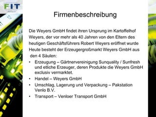 FirmenbeschreibungDie Weyers GmbH findet ihren Ursprung im Kartoffelhof Weyers, der vor mehr als 40 Jahren von den Eltern desheutigen Geschäftsführers Robert Weyers eröffnet wurdeHeute besteht der Erzeugergroßmarkt Weyers GmbH aus den 4 Säulen:Erzeugung – Gärtnervereinigung Sunquality / Sunfresh und etliche Erzeuger, deren Produkte die Weyers GmbH exclusiv vermarktet.Handel – Weyers GmbHUmschlag, Lagerung und Verpackung – Pakstation Venlo B.V.Transport – Venloer Transport GmbH