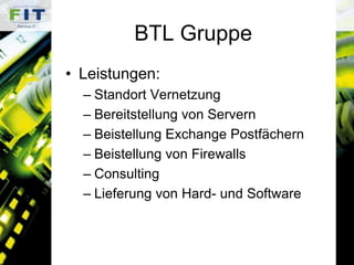 BTL GruppeLeistungen:Standort VernetzungBereitstellung von ServernBeistellung Exchange PostfächernBeistellung von FirewallsConsultingLieferung von Hard- und Software