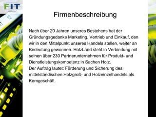 FirmenbeschreibungNach über 20 Jahren unseres Bestehens hat der Gründungsgedanke Marketing, Vertrieb und Einkauf, den wir in den Mittelpunkt unseres Handels stellen, weiter an Bedeutung gewonnen. HolzLand steht in Verbindung mit seinen über 230 Partnerunternehmen für Produkt- und Dienstleistungskompetenz in Sachen Holz. Der Auftrag lautet: Förderung und Sicherung des mittelständischen Holzgroß- und Holzeinzelhandels alsKerngeschäft.