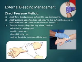 External Bleeding Management
Direct Pressure Method.
a) Apply firm, direct pressure sufficient to stop the bleeding.
b) Apply pressure using hands or pad ensuring that sufficient pressure is
maintained and that pressure remains over the wound.
c) To assist in controlling bleeding; where possible:
- elevate the bleeding part.
- restrict movement.
- immobilize the part.
- advise the victim to remain at total rest.
 