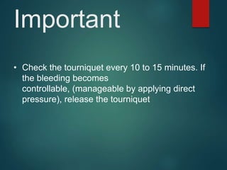 Important
• Check the tourniquet every 10 to 15 minutes. If
the bleeding becomes
controllable, (manageable by applying direct
pressure), release the tourniquet
 
