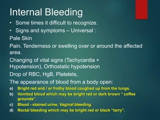 Internal Bleeding
• Some times it difficult to recognize.
• Signs and symptoms – Universal :
Pale Skin
Pain. Tenderness or swelling over or around the affected
area.
Changing of vital signs (Tachycardia +
Hypotension), Orthostatic hypotension
Drop of RBC, HgB, Platelets,
The appearance of blood from a body open:
a) Bright red and / or frothy blood coughed up from the lungs.
b) Vomited blood which may be bright red or dark brown “ coffee
grounds”.
c) Blood - stained urine, Vaginal bleeding.
d) Rectal bleeding which may be bright red or black “tarry”.
 