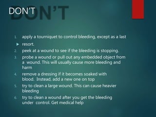 DON’T
1. apply a tourniquet to control bleeding, except as a last
 resort.
2. peek at a wound to see if the bleeding is stopping.
3. probe a wound or pull out any embedded object from
a wound. This will usually cause more bleeding and
harm
4. remove a dressing if it becomes soaked with
blood. Instead, add a new one on top
5. try to clean a large wound. This can cause heavier
bleeding
6. try to clean a wound after you get the bleeding
under control. Get medical help
 