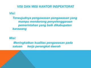 VISI DAN MISI KANTOR INSPEKTORAT
Visi:
Terwujudnya pengawasan pengawasan yang
mampu mendorong penyelenggaraan
pemerintahan yang baik dikabupaten
karawang
Misi:
Meningkatkan kualitas pengawasan pada
satuan kerja perangkat daerah
 