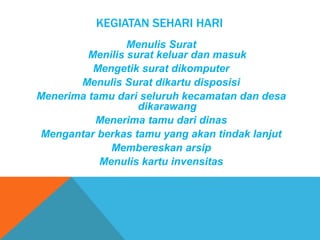KEGIATAN SEHARI HARI
Menulis Surat
Menilis surat keluar dan masuk
Mengetik surat dikomputer
Menulis Surat dikartu disposisi
Menerima tamu dari seluruh kecamatan dan desa
dikarawang
Menerima tamu dari dinas
Mengantar berkas tamu yang akan tindak lanjut
Membereskan arsip
Menulis kartu invensitas
 