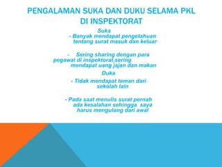 PENGALAMAN SUKA DAN DUKU SELAMA PKL
DI INSPEKTORAT
Suka
- Banyak mendapat pengetahuan
tentang surat masuk dan keluar
- Sering sharing dengan para
pegawai di inspektorat,sering
mendapat uang jajan dan makan
Duka
- Tidak mendapat teman dari
sekolah lain
- Pada saat menulis surat pernah
ada kesalahan sehingga saya
harus mengulang dari awal
 