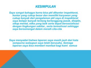 KESIMPULAN
Saya sangat bahagya karna bisa pkl dikantor inspektorat,
kantor yang cukup besar dan memiliki karyawan yang
cukup banyak dari pengalaman pkl saya di inspektorat
saya belajar banyak tentang bertanggung jawab, disiplin,
sikap mental, etika yang baik serta dapat bersosialisasi
dengan lingkungan sekitar., serta termotivasi sehingga
saya bersemangat dalam meraih cita-cita
Saya menyadari bahwa laporan saya masih jauh dari kata
sempurna walaupun saya telah berusaha. Semoga
laporan saya bisa memberi manfaat bagi kami semua
 