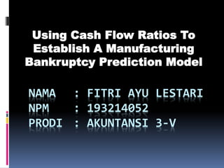 NAMA : FITRI AYU LESTARI
NPM : 193214052
PRODI : AKUNTANSI 3-V
Using Cash Flow Ratios To
Establish A Manufacturing
Bankruptcy Prediction Model
 