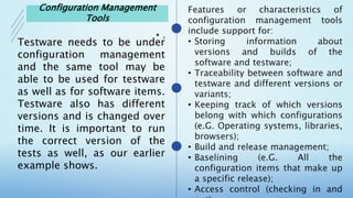 •
•
•
•
•
•
•
Testware needs to be under
configuration management
and the same tool may be
able to be used for testware
as well as for software items.
Testware also has different
versions and is changed over
time. It is important to run
the correct version of the
tests as well, as our earlier
example shows.
Configuration Management
Tools
 