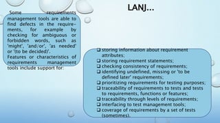 LANJ...Some requirements
management tools are able to
find defects in the require-
ments, for example by
checking for ambiguous or
forbidden words, such as
'might', 'and/or', 'as needed'
or '(to be decided)'.
Features or characteristics of
requirements management
tools include support for:
 storing information about requirement
attributes;
 storing requirement statements;
 checking consistency of requirements;
 identifying undefined, missing or 'to be
defined later' requirements;
 prioritizing requirements for testing purposes;
 traceability of requirements to tests and tests
to requirements, functions or features;
 traceability through levels of requirements;
 interfacing to test management tools;
 coverage of requirements by a set of tests
(sometimes).
 