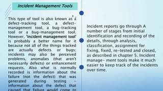 •
This type of tool is also known as a
defect-tracking tool, a defect-
management tool, a bug-tracking
tool or a bug-management tool.
However, 'incident management tool'
is probably a better name for it
because not all of the things tracked
are actually defects or bugs;
incidents may also be perceived
problems, anomalies (that aren't
necessarily defects) or enhancement
requests. Also what is normally
recorded is information about the
failure (not the defect) that was
generated during testing -
information about the defect that
Incident Management Tools
 