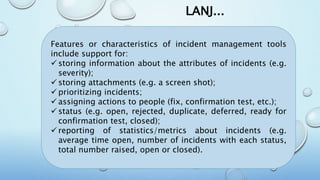 LANJ...
Features or characteristics of incident management tools
include support for:
 storing information about the attributes of incidents (e.g.
severity);
 storing attachments (e.g. a screen shot);
 prioritizing incidents;
 assigning actions to people (fix, confirmation test, etc.);
 status (e.g. open, rejected, duplicate, deferred, ready for
confirmation test, closed);
 reporting of statistics/metrics about incidents (e.g.
average time open, number of incidents with each status,
total number raised, open or closed).
 