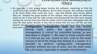 CONFIGURATION MANAGEMENT
TOOLS
 An example: A test group began testing the software, expecting to find the
usual fairly high number of problems. But to their surprise, the software seemed
to be much better than usual this time - very few defects were found. Before
they cel- ebrated the great quality of this release, they just made an additional
check to see if they had the right version and discovered that they were actually
testing the version from two months earlier (which had been debugged) with the
tests for that earlier version. It was nice to know that this was still OK, but they
weren't actually testing what they thought they were testing or what they should
have been testing.Configuration management tools are not strictly
testing tools either, but good configuration
management is critical for controlled testing, as was
described in Chapter 5. We need to know exactly what
it is that we are sup- posed to test, such as the exact
version of all of the things that belong in a system. It is
possible to perform configuration management
activities without the use of tools, but the tools make
life a lot easier, especially in complex environments.
 