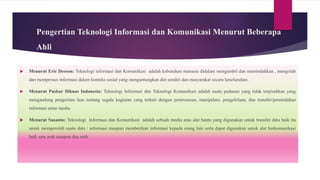 Pengertian Teknologi Informasi dan Komunikasi Menurut Beberapa
Ahli
 Menurut Eric Deeson: Teknologi informasi dan Komunikasi adalah kebutuhan manusia didalam mengambil dan memindahkan , mengolah
dan memproses informasi dalam konteks sosial yang menguntungkan diri sendiri dan masyarakat secara keseluruhan.
 Menurut Puskur Diknas Indonesia: Teknologi Informasi dan Teknologi Komunikasi adalah suatu padanan yang tidak terpisahkan yang
mengandung pengertian luas tentang segala kegiatan yang terkait dengan pemrosesan, manipulasi, pengelolaan, dan transfer/pemindahan
informasi antar media
 Menurut Susanto: Teknologi Informasi dan Komunikasi adalah sebuah media atau alat bantu yang digunakan untuk transfer data baik itu
untuk memperoleh suatu data / informasi maupun memberikan informasi kepada orang lain serta dapat digunakan untuk alat berkomunikasi
baik satu arah ataupun dua arah
 