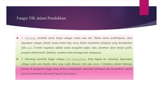 Fungsi TIK dalam Pendidikan
 1. Teknologi memiliki peran fungsi sebagai media atau alat. Dalam dunia pembelajaran, akan
digunakan sebagai sebuah sarana bantu bagi siswa dalam memahami pelajaran yang disampaikan
oleh guru. Contoh ringannya adalah untuk mengolah angka, kata, membuat unsur desain grafis,
program administratif, database, membuat data keuangan dan sebagainya.
 2. Teknologi memiliki fungsi sebagai ilmu pengetahuan. Pada bagian ini, teknologi diposisikan
sebagai salah satu disiplin ilmu yang wajib dikuasai oleh para siswa. Contohnya adalah beberapa
jurusan di perguruan tinggi yang khusus mempelajari teknologi informasi dan komunikasi seperti
jurusan informatika dan masih banyak lagi lainnya
 