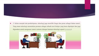 3. Selain menjadi alat pembelajaran, teknologi juga memiliki fungsi dan peran sebagai bahan materi.
Yang mana teknologi memainkan peranan sebagai sebuah teori belajar yang harus dipelajari dan juga
digunakan untuk menguasai materi tertentu (dengan bantuan teknologi seperti komputer)
 