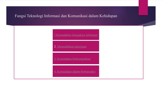 Fungsi Teknologi Informasi dan Komunikasi dalam Kehidupan
1.Kemudahan mengakses informasi
2. Memudahkan pekerjaan
3. Kemudahan berkomunikasi
4. Kemudahan dalam bertransaksi
 