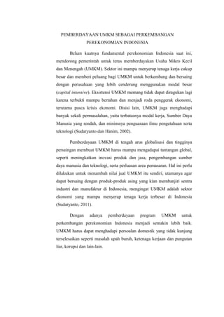 PEMBERDAYAAN UMKM SEBAGAI PERKEMBANGAN
PEREKONOMIAN INDONESIA
Belum kuatnya fundamental perekonomian Indonesia saat ini,
mendorong pemerintah untuk terus memberdayakan Usaha Mikro Kecil
dan Menengah (UMKM). Sektor ini mampu menyerap tenaga kerja cukup
besar dan memberi peluang bagi UMKM untuk berkembang dan bersaing
dengan perusahaan yang lebih cenderung menggunakan modal besar
(capital intensive). Eksistensi UMKM memang tidak dapat diragukan lagi
karena terbukti mampu bertahan dan menjadi roda penggerak ekonomi,
terutama pasca krisis ekonomi. Disisi lain, UMKM juga menghadapi
banyak sekali permasalahan, yaitu terbatasnya modal kerja, Sumber Daya
Manusia yang rendah, dan minimnya penguasaan ilmu pengetahuan serta
teknologi (Sudaryanto dan Hanim, 2002).
Pemberdayaan UMKM di tengah arus globalisasi dan tingginya
persaingan membuat UMKM harus mampu mengadapai tantangan global,
seperti meningkatkan inovasi produk dan jasa, pengembangan sumber
daya manusia dan teknologi, serta perluasan area pemasaran. Hal ini perlu
dilakukan untuk menambah nilai jual UMKM itu sendiri, utamanya agar
dapat bersaing dengan produk-produk asing yang kian membanjiri sentra
industri dan manufaktur di Indonesia, mengingat UMKM adalah sektor
ekonomi yang mampu menyerap tenaga kerja terbesar di Indonesia
(Sudaryanto, 2011).
Dengan adanya pemberdayaan program UMKM untuk
perkembangan perekonomian Indonesia menjadi semakin lebih baik.
UMKM harus dapat menghadapi persoalan domestik yang tidak kunjung
terselesaikan seperti masalah upah buruh, ketenaga kerjaan dan pungutan
liar, korupsi dan lain-lain.
 