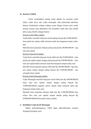 B. Kriteria UMKM
Untuk membedakan sebuah usaha apakah itu termasuk usaha
mikro, usaha kecil, atau usaha menengah, oleh pemerintah diberikan
batasan berdasarkan undang undang sesuai dengan kriteria jenis usaha
masing masing yang didasarkan atas peredaran usaha dan atau jumlah
aktiva yang dimiliki sebagai berikut :
Kriteria Usaha Mikro adalah :
Usaha Mikro memiliki kekayaan bersih paling banyak Rp 50.000.000,00 -
lima puluh juta rupiah, tidak termasuk tanah dan bangunan tempat usaha;
atau
Memiliki hasil penjualan tahunan paling banyak Rp 300.000.000,00 - tiga
ratus juta rupiah.
Kriteria Usaha Kecil adalah :
Usaha Kecil memiliki kekayaan bersih lebih dari Rp 50.000.000,00 - lima
puluh juta rupiah sampai dengan paling banyak Rp 500.000.000,00 - lima
ratus juta rupiah tidak termasuk tanah dan bangunan tempat usaha; atau
Memiliki hasil penjualan tahunan lebih dari Rp 300.000.000,00 - tiga ratus
juta rupiah sampai dengan paling banyak Rp 2.500.000.000,00 - dua
setengah milyar rupiah.
Kriteria Usaha Menengah adalah :
Usaha Menengah memiliki kekayaan bersih lebih dari Rp 500.000.000,00
(lima ratus juta rupiah) sampai dengan paling banyak Rp.
10.000.000.000,00 (sepuluh milyar rupiah) tidak termasuk tanah dan
bangunan tempat usaha; atau
Memiliki hasil penjualan tahunan lebih dari Rp 2.500.000.000,00 (dua
milyar lima ratus juta rupiah) sampai dengan paling banyak Rp
50.000.000.000,00 (lima puluh milyar rupiah).
C. Klasifikasi Usaha Kecil Menengah
Dalam perkembangannya, UKM dapat diklasifikasikan menjadi
4(empat) kelompok yaitu:
 