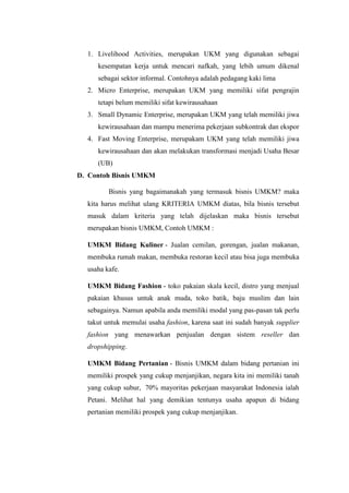 1. Livelihood Activities, merupakan UKM yang digunakan sebagai
kesempatan kerja untuk mencari nafkah, yang lebih umum dikenal
sebagai sektor informal. Contohnya adalah pedagang kaki lima
2. Micro Enterprise, merupakan UKM yang memiliki sifat pengrajin
tetapi belum memiliki sifat kewirausahaan
3. Small Dynamic Enterprise, merupakan UKM yang telah memiliki jiwa
kewirausahaan dan mampu menerima pekerjaan subkontrak dan ekspor
4. Fast Moving Enterprise, merupakam UKM yang telah memiliki jiwa
kewirausahaan dan akan melakukan transformasi menjadi Usaha Besar
(UB)
D. Contoh Bisnis UMKM
Bisnis yang bagaimanakah yang termasuk bisnis UMKM? maka
kita harus melihat ulang KRITERIA UMKM diatas, bila bisnis tersebut
masuk dalam kriteria yang telah dijelaskan maka bisnis tersebut
merupakan bisnis UMKM, Contoh UMKM :
UMKM Bidang Kuliner - Jualan cemilan, gorengan, jualan makanan,
membuka rumah makan, membuka restoran kecil atau bisa juga membuka
usaha kafe.
UMKM Bidang Fashion - toko pakaian skala kecil, distro yang menjual
pakaian khusus untuk anak muda, toko batik, baju muslim dan lain
sebagainya. Namun apabila anda memiliki modal yang pas-pasan tak perlu
takut untuk memulai usaha fashion, karena saat ini sudah banyak supplier
fashion yang menawarkan penjualan dengan sistem reseller dan
dropshipping.
UMKM Bidang Pertanian - Bisnis UMKM dalam bidang pertanian ini
memiliki prospek yang cukup menjanjikan, negara kita ini memiliki tanah
yang cukup subur, 70% mayoritas pekerjaan masyarakat Indonesia ialah
Petani. Melihat hal yang demikian tentunya usaha apapun di bidang
pertanian memiliki prospek yang cukup menjanjikan.
 