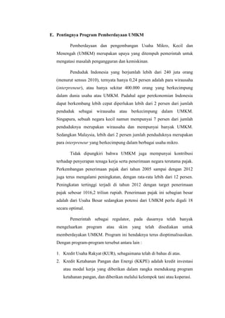 E. Pentingnya Program Pemberdayaan UMKM
Pemberdayaan dan pengembangan Usaha Mikro, Kecil dan
Menengah (UMKM) merupakan upaya yang ditempuh pemerintah untuk
mengatasi masalah pengangguran dan kemiskinan.
Penduduk Indonesia yang berjumlah lebih dari 240 juta orang
(menurut sensus 2010), ternyata hanya 0,24 persen adalah para wirausaha
(interpreneur), atau hanya sekitar 400.000 orang yang berkecimpung
dalam dunia usaha atau UMKM. Padahal agar perekonomian Indonesia
dapat berkembang lebih cepat diperlukan lebih dari 2 persen dari jumlah
penduduk sebagai wirausaha atau berkecimpung dalam UMKM.
Singapura, sebuah negara kecil namun mempunyai 7 persen dari jumlah
penduduknya merupakan wirausaha dan mempunyai banyak UMKM.
Sedangkan Malaysia, lebih dari 2 persen jumlah penduduknya merupakan
para interpreneur yang berkecimpung dalam berbagai usaha mikro.
Tidak dipungkiri bahwa UMKM juga mempunyai kontribusi
terhadap penyerapan tenaga kerja serta penerimaan negara terutama pajak.
Perkembangan penerimaan pajak dari tahun 2005 sampai dengan 2012
juga terus mengalami peningkatan, dengan rata-rata lebih dari 12 persen.
Peningkatan tertinggi terjadi di tahun 2012 dengan target penerimaan
pajak sebesar 1016,2 triliun rupiah. Penerimaan pajak ini sebagian besar
adalah dari Usaha Besar sedangkan potensi dari UMKM perlu digali 18
secara optimal.
Pemerintah sebagai regulator, pada dasarnya telah banyak
mengeluarkan program atau skim yang telah disediakan untuk
memberdayakan UMKM. Program ini hendaknya terus dioptimalisasikan.
Dengan program-program tersebut antara lain :
1. Kredit Usaha Rakyat (KUR), sebagaimana telah di bahas di atas.
2. Kredit Ketahanan Pangan dan Energi (KKPE) adalah kredit investasi
atau modal kerja yang diberikan dalam rangka mendukung program
ketahanan pangan, dan diberikan melalui kelompok tani atau koperasi.
 