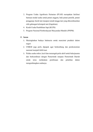 3. Program Usaha Agrobisnis Pertanian (PUAP) merupakan fasilitasi
bantuan modal usaha untuk petani anggota, baik petani pemilik, petani
penggarap, buruh tani maupun rumah tangga tani yang dikoordinasikan
oleh gabungan kelompok tani (Gapoktan).
4. Kredit Usaha Pembibitan Sapi (KUPS)
5. Program Nasional Pemberdayaan Masyarakat Mandiri (PNPM)
F. Saran
1. Meningkatkan budaya Indonesia untuk mencintai produksi dalam
negeri
2. UMKM juga perlu dipupuk agar berkembang dan perekonomian
nasional menjadi lebih kuat.
3. Pelaku usaha mikro, kecil dan menengah perlu aktif untuk bekerjasama
dan berkoordinasi dengan Pemerintah maupun Pemerintah Daerah
untuk terus melakukan pembinaan dan pelatihan dalam
mengembangkan usahanya.
 