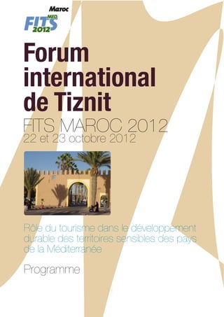 Forum
international
de Tiznit
FITS MAROC 2012
22 et 23 octobre 2012




Rôle du tourisme dans le développement
durable des territoires sensibles des pays
de la Méditerranée
Programme
 