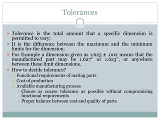 Tolerances
 Tolerance is the total amount that a specific dimension is
permitted to vary;
 It is the difference between the maximum and the minimum
limits for the dimension.
 For Example a dimension given as 1.625 ± .002 means that the
manufactured part may be 1.627” or 1.623”, or anywhere
between these limit dimensions.
 How to decide tolerance?
 Functional requirements of mating parts
 Cost of production
 Available manufacturing process
 Choose as coarse tolerance as possible without compromising
functional requirements
 Proper balance between cost and quality of parts
 