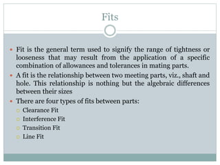 Fits
 Fit is the general term used to signify the range of tightness or
looseness that may result from the application of a specific
combination of allowances and tolerances in mating parts.
 A fit is the relationship between two meeting parts, viz., shaft and
hole. This relationship is nothing but the algebraic differences
between their sizes
 There are four types of fits between parts:
 Clearance Fit
 Interference Fit
 Transition Fit
 Line Fit
 