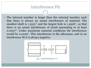 Interference Fit
 The internal member is larger than the external member such
that there is always an actual interference of material. The
smallest shaft is 1.2513” and the largest hole is 1.2506”, so that
there is an actual interference of metal amounting to at least
0.0007”. Under maximum material conditions the interference
would be 0.0019”. This interference is the allowance, and in an
interference fit it is always negative.
 