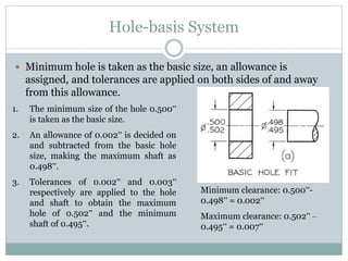 Hole-basis System
 Minimum hole is taken as the basic size, an allowance is
assigned, and tolerances are applied on both sides of and away
from this allowance.
1. The minimum size of the hole 0.500”
is taken as the basic size.
2. An allowance of 0.002” is decided on
and subtracted from the basic hole
size, making the maximum shaft as
0.498”.
3. Tolerances of 0.002” and 0.003”
respectively are applied to the hole
and shaft to obtain the maximum
hole of 0.502” and the minimum
shaft of 0.495”.
Minimum clearance: 0.500”-
0.498” = 0.002”
Maximum clearance: 0.502” –
0.495” = 0.007”
 