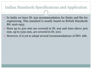 Indian Standards Specifications and Application
 In India we have IS: 919 recommendation for limits and fits for
engineering. This standard is mostly based on British Standards
BS: 1916-1953.
 Sizes up to 500 min are covered in IS: 919 and sizes above 500
mm, up to 3150 mm, are covered in IS: 2101
 However, it is yet to adopt several recommendations of ISO: 286.
 
