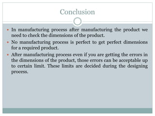 Conclusion
 In manufacturing process after manufacturing the product we
need to check the dimensions of the product.
 No manufacturing process is perfect to get perfect dimensions
for a required product.
 After manufacturing process even if you are getting the errors in
the dimensions of the product, those errors can be acceptable up
to certain limit. These limits are decided during the designing
process.
 