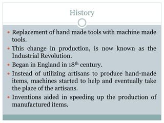 History
 Replacement of hand made tools with machine made
tools.
 This change in production, is now known as the
Industrial Revolution.
 Began in England in 18th century.
 Instead of utilizing artisans to produce hand-made
items, machines started to help and eventually take
the place of the artisans.
 Inventions aided in speeding up the production of
manufactured items.
 