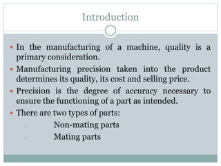 Introduction
 In the manufacturing of a machine, quality is a
primary consideration.
 Manufacturing precision taken into the product
determines its quality, its cost and selling price.
 Precision is the degree of accuracy necessary to
ensure the functioning of a part as intended.
 There are two types of parts:
o Non-mating parts
o Mating parts
 