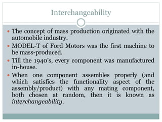 Interchangeability
 The concept of mass production originated with the
automobile industry.
 MODEL-T of Ford Motors was the first machine to
be mass-produced.
 Till the 1940’s, every component was manufactured
in-house.
 When one component assembles properly (and
which satisfies the functionality aspect of the
assembly/product) with any mating component,
both chosen at random, then it is known as
interchangeability.
 