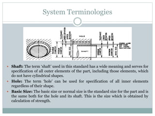 System Terminologies
 Shaft: The term ‘shaft’ used in this standard has a wide meaning and serves for
specification of all outer elements of the part, including those elements, which
do not have cylindrical shapes.
 Hole: The term ‘hole’ can be used for specification of all inner elements
regardless of their shape.
 Basic Size: The basic size or normal size is the standard size for the part and is
the same both for the hole and its shaft. This is the size which is obtained by
calculation of strength.
 