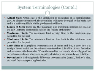 System Terminologies (Contd.)
 Actual Size: Actual size is the dimension as measured on a manufactured
part. As already mentioned, the actual size will never be equal to the basic size
and it is sufficient if it is within predetermined limits.
 Limits of Size: These are the maximum and minimum permissible sizes of
the part (extreme permissible sizes of the feature of the part).
 Maximum Limit: The maximum limit or high limit is the maximum size
permitted for the part
 Minimum Limit: The minimum limit or low limit is the minimum size
permitted for the part.
 Zero Line: In a graphical representation of limits and fits, a zero line is a
straight line to which the deviations are referred to. It is a line of zero deviation
and represents the basic size. When the zero line is drawn horizontally, positive
deviations are shown above and negative deviations are shown below this line.
 Deviation: It is the algebraic difference between a size (actual, limit of a size,
etc.) and the corresponding basic size.
 