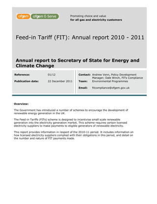 Promoting choice and value
                                             for all gas and electricity customers




 Feed-in Tariff (FIT): Annual report 2010 - 2011



 Annual report to Secretary of State for Energy and
 Climate Change
Reference:                 01/12                   Contact: Andrew Venn, Policy Development
                                                            Manager; Dale Winch, FITs Compliance
Publication date:          22 December 2011        Team:    Environmental Programmes

                                                   Email:     fitcompliance@ofgem.gov.uk




Overview:

The Government has introduced a number of schemes to encourage the development of
renewable energy generation in the UK.

The Feed-in Tariffs (FITs) scheme is designed to incentivise small scale renewable
generation into the electricity generation market. This scheme requires certain licensed
electricity suppliers to make payments to eligible generators of renewable electricity.

This report provides information in respect of the 2010-11 period. It includes information on
how licensed electricity suppliers complied with their obligations in this period, and detail on
the number and nature of FIT payments made.
 