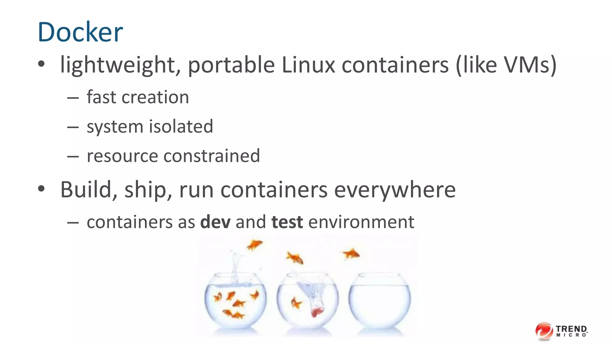 Docker 
• lightweight, portable Linux containers (like VMs) 
– fast creation 
– system isolated 
– resource constrained 
• Build, ship, run containers everywhere 
– containers as dev and test environment 
 
