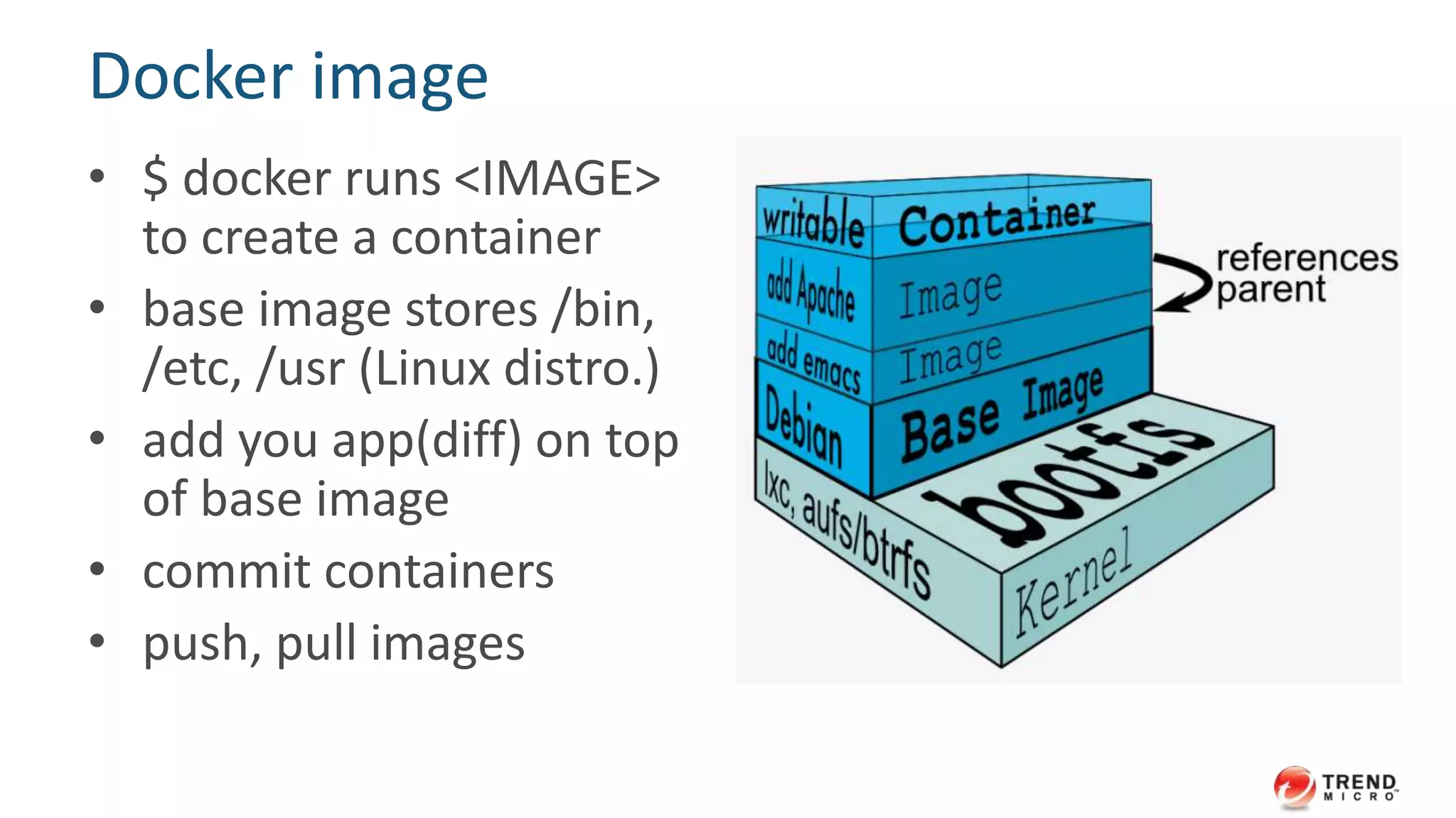 Docker image 
• $ docker runs <IMAGE> 
to create a container 
• base image stores /bin, 
/etc, /usr (Linux distro.) 
• add you app(diff) on top 
of base image 
• commit containers 
• push, pull images 
 