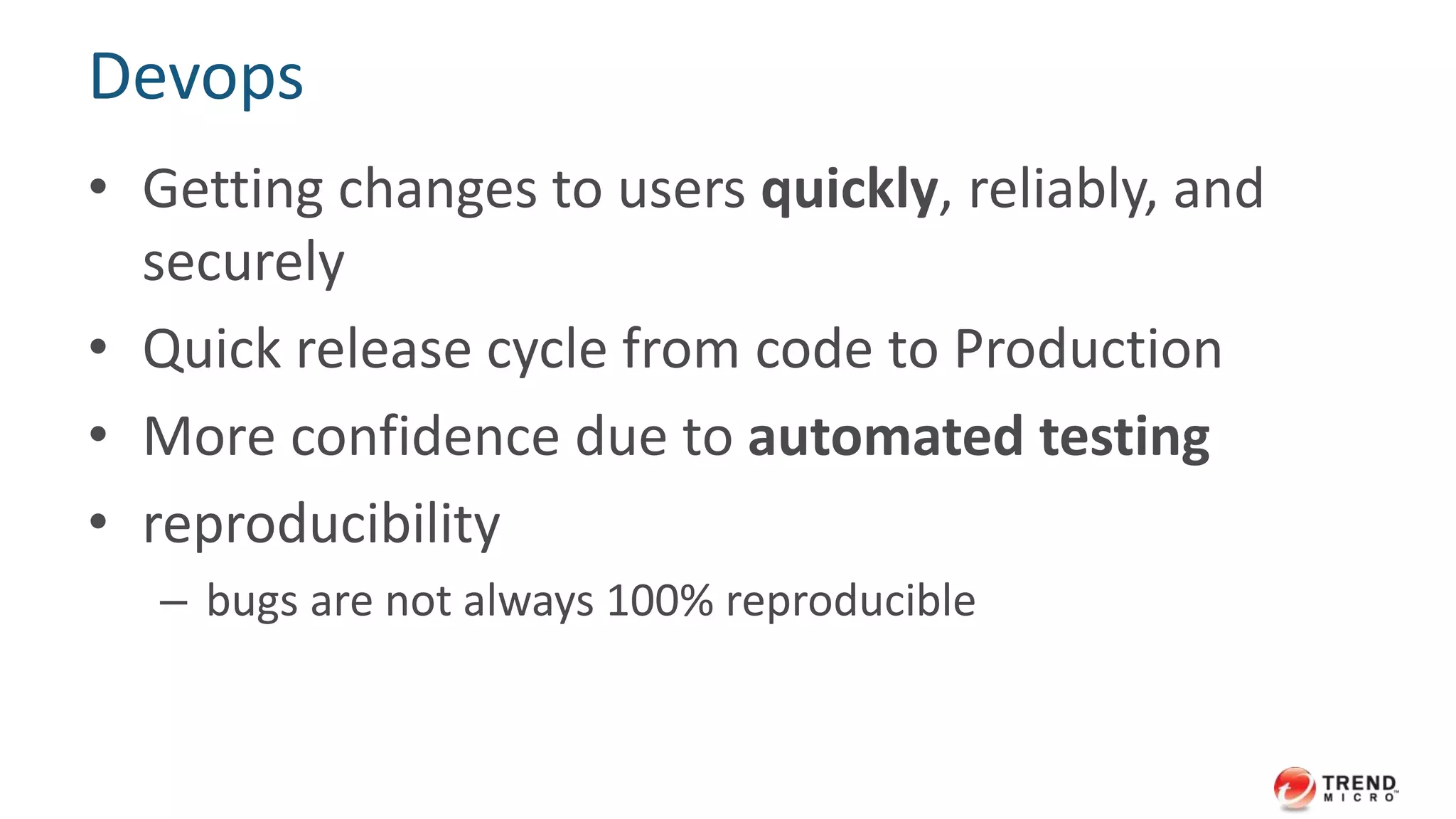 Devops 
• Getting changes to users quickly, reliably, and 
securely 
• Quick release cycle from code to Production 
• More confidence due to automated testing 
• reproducibility 
– bugs are not always 100% reproducible 
 