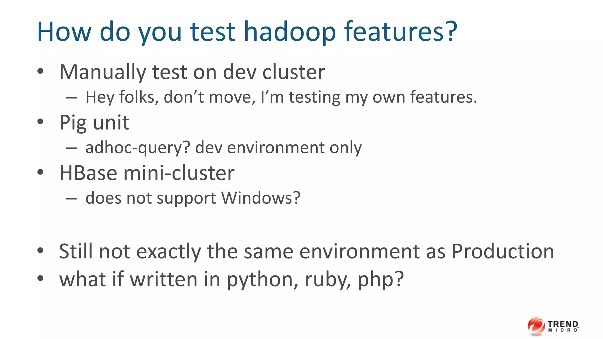 How do you test hadoop features? 
• Manually test on dev cluster 
– Hey folks, don’t move, I’m testing my own features. 
• Pig unit 
– adhoc-query? dev environment only 
• HBase mini-cluster 
– does not support Windows? 
• Still not exactly the same environment as Production 
• what if written in python, ruby, php? 
 