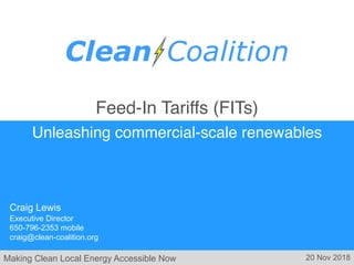 Making Clean Local Energy Accessible Now
Feed-In Tariffs (FITs)
Unleashing commercial-scale renewables
Craig Lewis
Executive Director
650-796-2353 mobile
craig@clean-coalition.org
20 Nov 2018
 