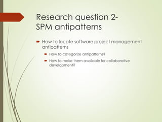 Research question 2-
SPM antipatterns
 How to locate software project management
antipatterns
 How to categorize antipatterns?
 How to make them available for collaborative
development?
 