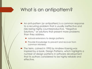 What is an antipattern?
 An anti-pattern (or antipattern) is a common response
to a recurring problem that is usually ineffective and
risks being highly counterproductive. “Negative
Solutions,” or solutions that present more problems
than they address.
 natural extensions to design patterns
 Provide Knowledge to prevent and recover from
common Mistakes.
 The term, coined in 1995 by Andrew Koenig,was
inspired by a book, Design Patterns, which highlights a
number of design patterns in software development
that its authors considered to be highly reliable and
effective.
 