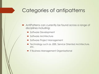 Categories of antipatterns
 AntiPatterns can currently be found across a range of
disciplines including:
 Software Development
 Software Architecture
 Software Project Management
 Technology such as J2EE, Service Oriented Architecture,
etc.
 IT Business Management Organisational
 