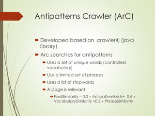 Antipatterns Crawler (ArC)
 Developed based on crawler4j (java
library)
 Arc searches for antipatterns
 Uses a set of unique words (controlled
vocabulary)
 Use a limited set of phrases
 Uses a list of stopwords
 A page is relevant
FinalSimilarity = 0.2 ∗ AntipatternExists+ 0.6 ∗
VocabularySimilarity +0.2 ∗ PhraseSimilarity
 